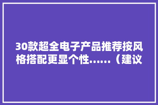 30款超全电子产品推荐按风格搭配更显个性……（建议快收藏） 30款超全电子产品推荐按风格搭配更显个性……（建议快收藏） 智能科技