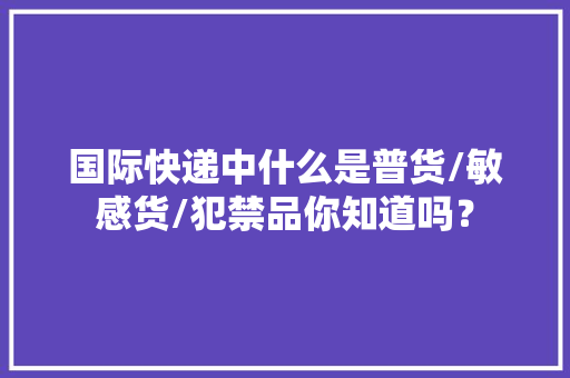 国际快递中什么是普货/敏感货/犯禁品你知道吗？ 国际快递中什么是普货/敏感货/犯禁品你知道吗？ 互联通信