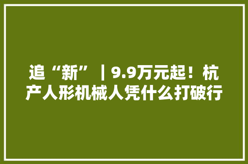 追“新”｜9.9万元起！杭产人形机械人凭什么打破行业底价 追“新”｜9.9万元起！杭产人形机械人凭什么打破行业底价 人工智能