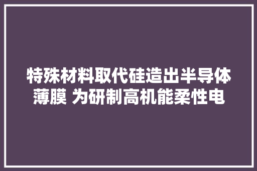 特殊材料取代硅造出半导体薄膜 为研制高机能柔性电子器件开辟新途径
