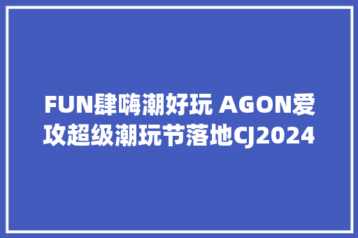 FUN肆嗨潮好玩 AGON爱攻超级潮玩节落地CJ2024