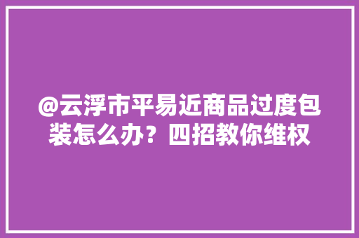 @云浮市平易近商品过度包装怎么办？四招教你维权 @云浮市平易近商品过度包装怎么办？四招教你维权 智能科技