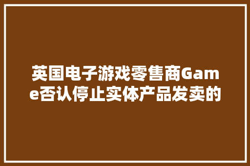 英国电子游戏零售商Game否认停止实体产品发卖的传言 英国电子游戏零售商Game否认停止实体产品发卖的传言 人工智能