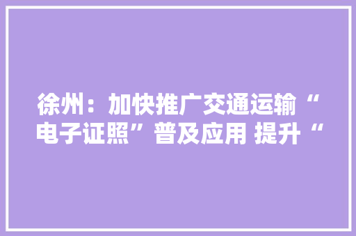 徐州：加快推广交通运输“电子证照”普及应用 提升“数字化”做事能力