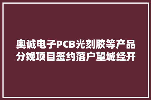 奥诚电子PCB光刻胶等产品分娩项目签约落户望城经开区