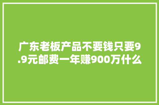 广东老板产品不要钱只要9.9元邮费一年赚900万什么套路？ 广东老板产品不要钱只要9.9元邮费一年赚900万什么套路？ 智能家居