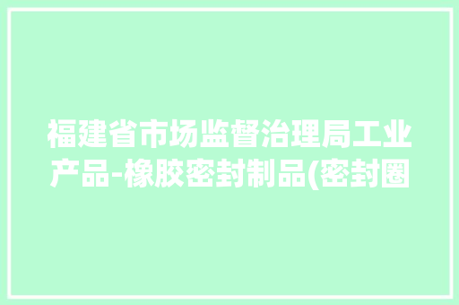 福建省市场监督治理局工业产品-橡胶密封制品(密封圈)产品质量省级监督抽查结果通知书记(2024年第025期)