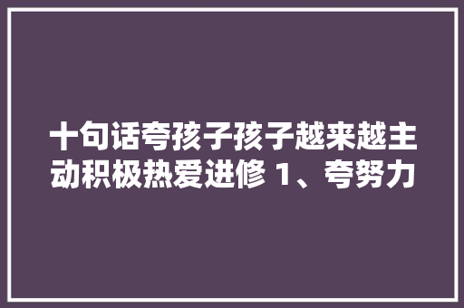 十句话夸孩子孩子越来越主动积极热爱进修 1、夸努力 十句话夸孩子孩子越来越主动积极热爱进修 1、夸努力 人工智能