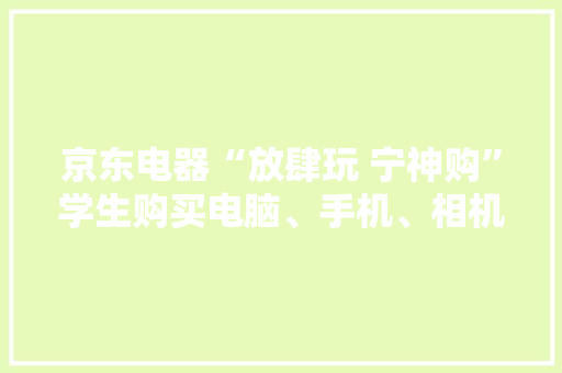 京东电器“放肆玩 宁神购”学生购买电脑、手机、相机等可享优惠