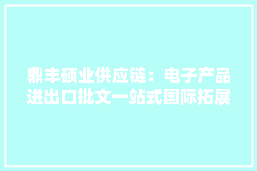 鼎丰硕业供应链：电子产品进出口批文一站式国际拓展 鼎丰硕业供应链：电子产品进出口批文一站式国际拓展 互联通信
