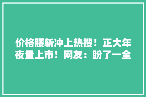 价格腰斩冲上热搜！正大年夜量上市！网友：盼了一全年 价格腰斩冲上热搜！正大年夜量上市！网友：盼了一全年 互联通信