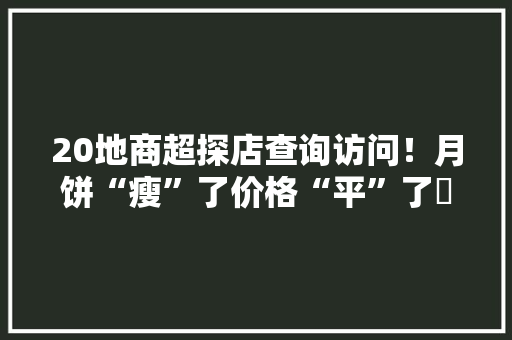 20地商超探店查询访问！月饼“瘦”了价格“平”了⋯⋯ 20地商超探店查询访问！月饼“瘦”了价格“平”了⋯⋯ 智能家居