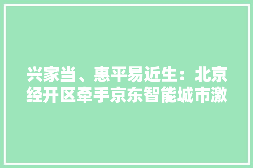 兴家当、惠平易近生：北京经开区牵手京东智能城市激活消费新活力 兴家当、惠平易近生：北京经开区牵手京东智能城市激活消费新活力 智能家居