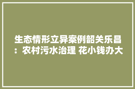 生态情形立异案例韶关乐昌：农村污水治理 花小钱办大年夜事