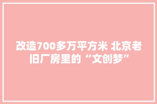 改造700多万平方米 北京老旧厂房里的“文创梦”