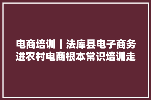 电商培训｜法库县电子商务进农村电商根本常识培训走进和平乡