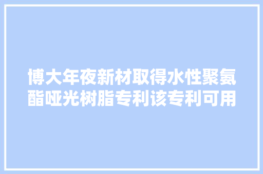 博大年夜新材取得水性聚氨酯哑光树脂专利该专利可用于纸张涂布使纸张有优胜的耐水、耐油机能且具哑光效果不影响收受接收再运用