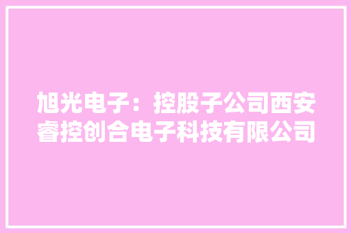 旭光电子：控股子公司西安睿控创合电子科技有限公司专业从事智能嵌入式计算机软、硬件产品设计、开拓和咨询做事