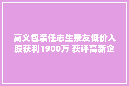 高义包装任志生亲友低价入股获利1900万 获评高新企业仅1项自研发明专利