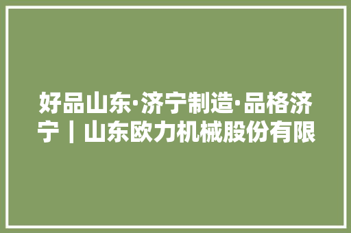 好品山东·济宁制造·品格济宁｜山东欧力机械股份有限公司欧力品牌走向世界 好品山东·济宁制造·品格济宁｜山东欧力机械股份有限公司欧力品牌走向世界 智能科技