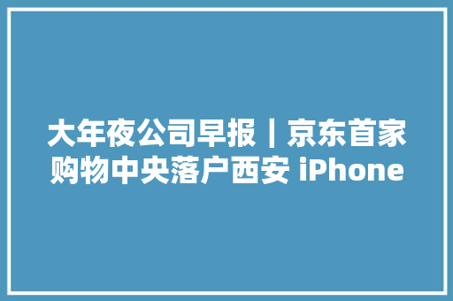 大年夜公司早报｜京东首家购物中央落户西安 iPhone13系列5999元起售