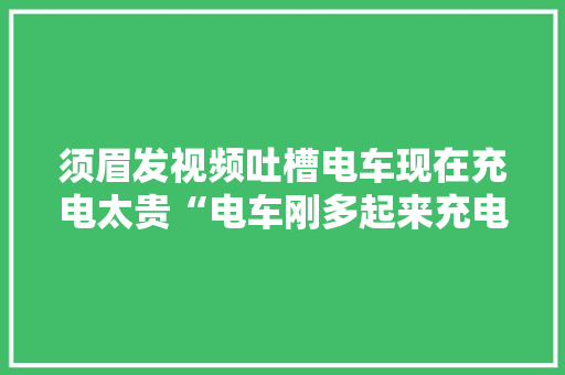 须眉发视频吐槽电车现在充电太贵“电车刚多起来充电就开始集体涨价”网友：没事一百块钱一度它也省油
