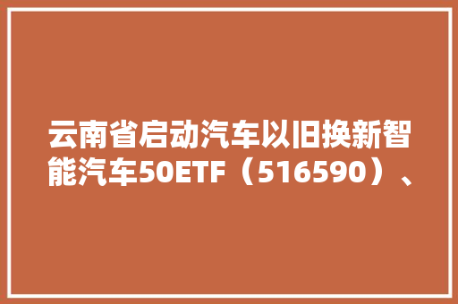 云南省启动汽车以旧换新智能汽车50ETF（516590）、汽车零部件ETF（159565）等产品构造新能源汽车家当