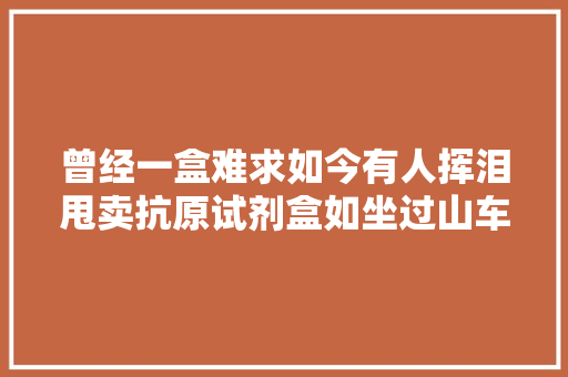 曾经一盒难求如今有人挥泪甩卖抗原试剂盒如坐过山车