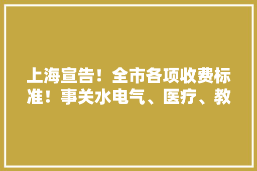上海宣告！全市各项收费标准！事关水电气、医疗、教诲、交通...