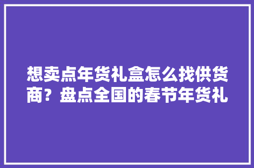 想卖点年货礼盒怎么找供货商？盘点全国的春节年货礼盒批发供货商