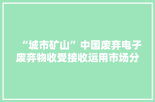 “城市矿山”中国废弃电子废弃物收受接收运用市场分析（多图）