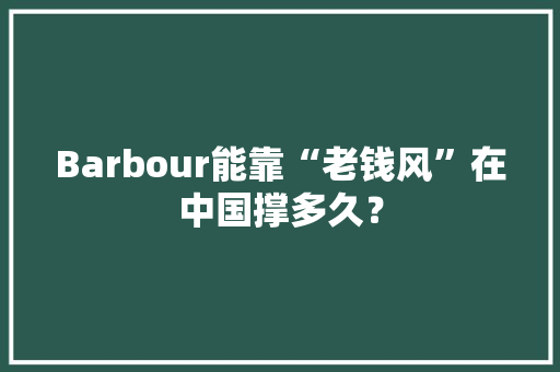 Barbour能靠“老钱风”在中国撑多久？