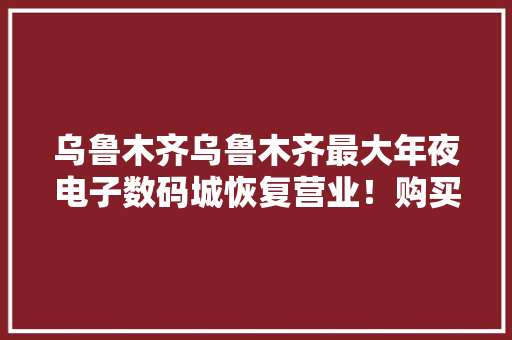 乌鲁木齐乌鲁木齐最大年夜电子数码城恢复营业！购买的人还不少！