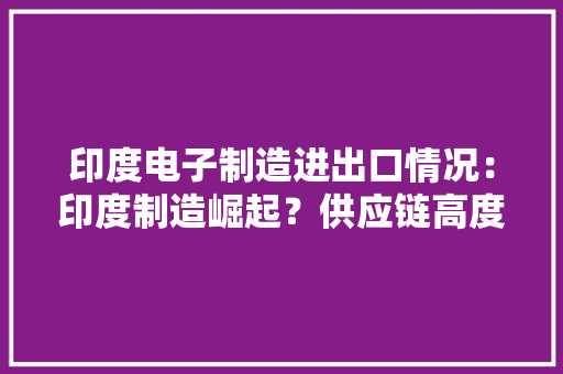 印度电子制造进出口情况：印度制造崛起？供应链高度依靠中国进口