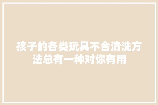 孩子的各类玩具不合清洗方法总有一种对你有用