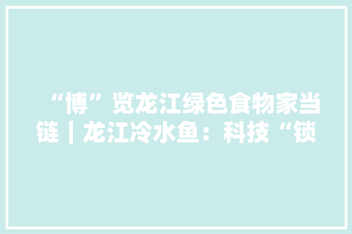 “博”览龙江绿色食物家当链｜龙江冷水鱼：科技“锁住”龙江“鲜”