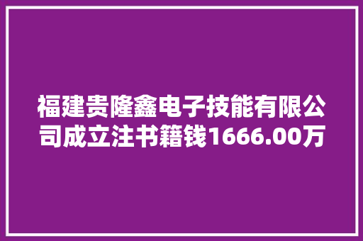 福建贵隆鑫电子技能有限公司成立注书籍钱1666.00万元公民币