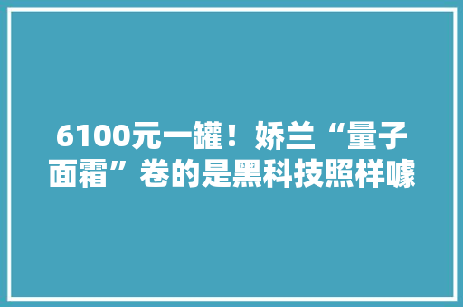 6100元一罐！娇兰“量子面霜”卷的是黑科技照样噱头？