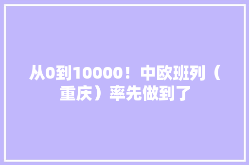 从0到10000！中欧班列（重庆）率先做到了 从0到10000！中欧班列（重庆）率先做到了 智能科技