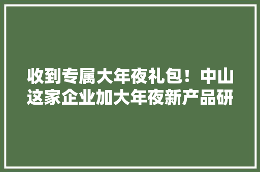 收到专属大年夜礼包！中山这家企业加大年夜新产品研发力度