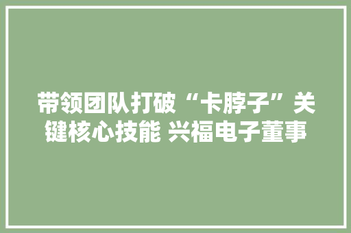带领团队打破“卡脖子”关键核心技能 兴福电子董事长李少平获评“国家卓越工程师” 带领团队打破“卡脖子”关键核心技能 兴福电子董事长李少平获评“国家卓越工程师” 智能科技