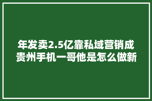 年发卖2.5亿靠私域营销成贵州手机一哥他是怎么做新零售的？