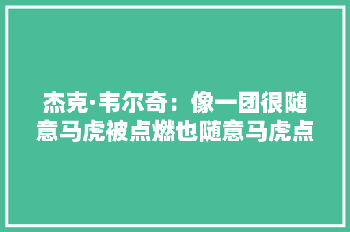 杰克·韦尔奇：像一团很随意马虎被点燃也随意马虎点燃别人的火 杰克·韦尔奇：像一团很随意马虎被点燃也随意马虎点燃别人的火 互联通信