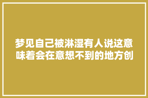 梦见自己被淋湿有人说这意味着会在意想不到的地方创造财富。 梦见自己被淋湿有人说这意味着会在意想不到的地方创造财富。 智能科技