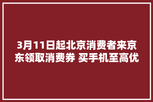 3月11日起北京消费者来京东领取消费券 买手机至高优惠600元
