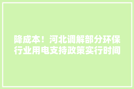 降成本！河北调解部分环保行业用电支持政策实行时间 降成本！河北调解部分环保行业用电支持政策实行时间 智能科技