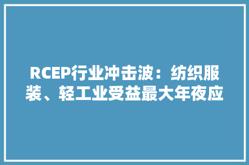 RCEP行业冲击波：纺织服装、轻工业受益最大年夜应以差异化政策推动企业抢抓机遇