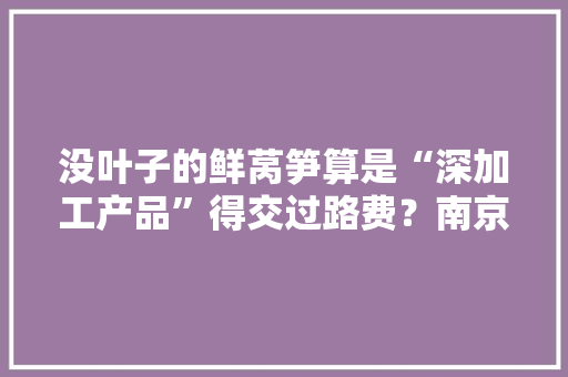 没叶子的鲜莴笋算是“深加工产品”得交过路费？南京公路集团回应