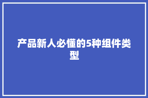 产品新人必懂的5种组件类型 产品新人必懂的5种组件类型 互联通信