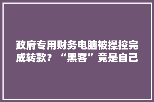 政府专用财务电脑被操控完成转款？“黑客”竟是自己人 政府专用财务电脑被操控完成转款？“黑客”竟是自己人 互联通信